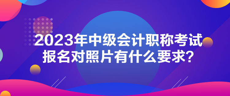 2023年中級會計職稱考試報名對照片有什么要求？