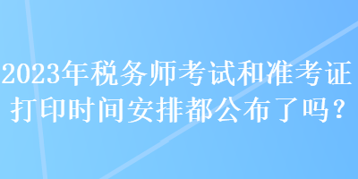 2023年稅務(wù)師考試和準(zhǔn)考證打印時間安排都公布了嗎？