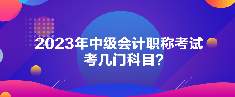 2023年中級(jí)會(huì)計(jì)職稱考試考幾門(mén)科目？