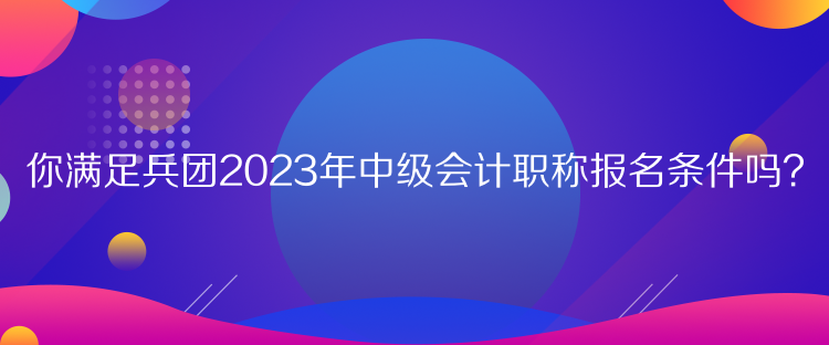 你滿足兵團(tuán)2023年中級(jí)會(huì)計(jì)職稱報(bào)名條件嗎？