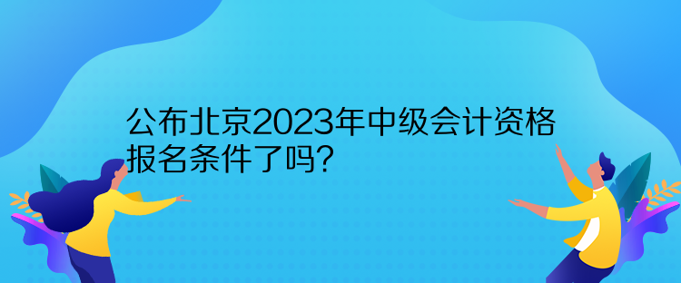 公布北京2023年中級會計資格報名條件了嗎？