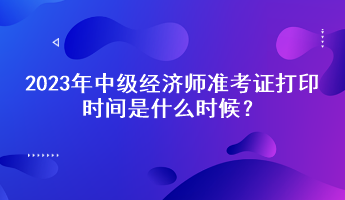 2023年中級(jí)經(jīng)濟(jì)師準(zhǔn)考證打印時(shí)間是什么時(shí)候？