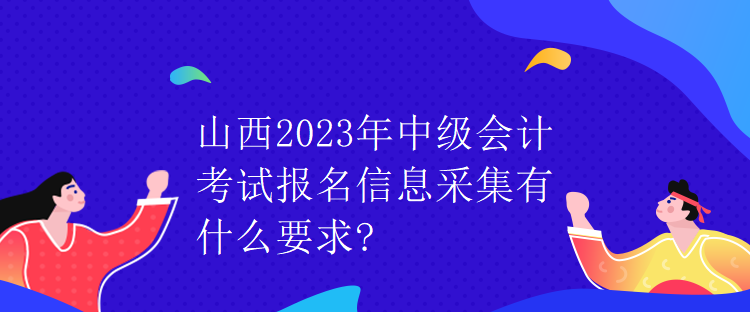 山西2023年中級會計考試報名信息采集有什么要求?