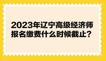 2023年遼寧高級(jí)經(jīng)濟(jì)師報(bào)名繳費(fèi)什么時(shí)候截止？