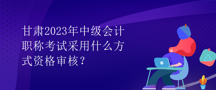 甘肅2023年中級(jí)會(huì)計(jì)職稱考試采用什么方式資格審核？