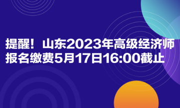 提醒！山東2023年高級經(jīng)濟(jì)師報(bào)名繳費(fèi)5月17日1600截止