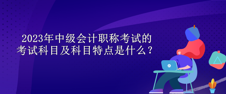 2023年中級會計(jì)職稱考試的考試科目及科目特點(diǎn)是什么？