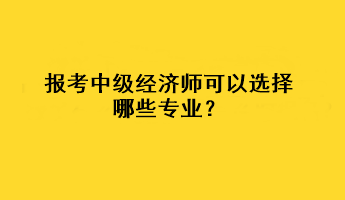 報考中級經(jīng)濟師可以選擇哪些專業(yè)？