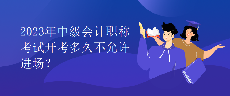 2023年中級會計職稱考試開考多久不允許進場？