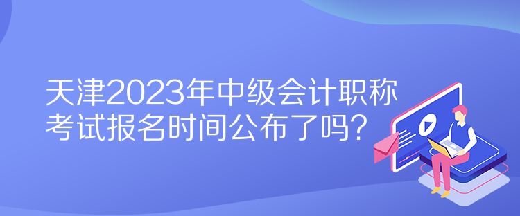 天津2023年中級(jí)會(huì)計(jì)職稱考試報(bào)名時(shí)間公布了嗎？