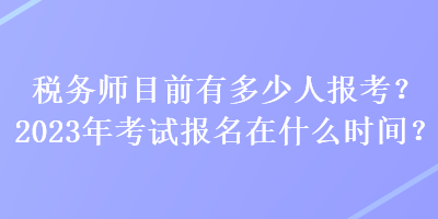 稅務(wù)師目前有多少人報考？2023年考試報名在什么時間？