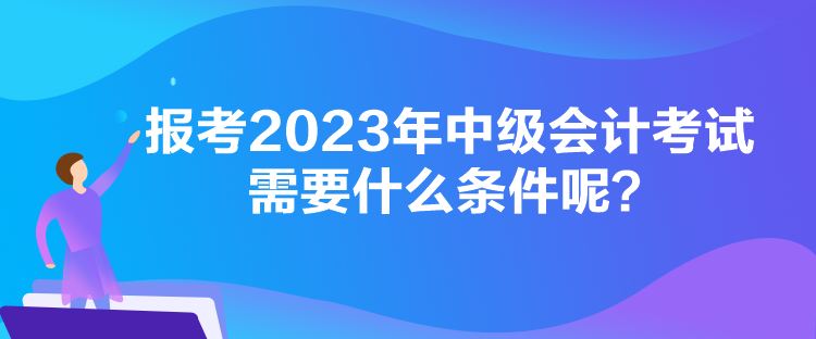 報(bào)考2023年中級(jí)會(huì)計(jì)考試需要什么條件呢？