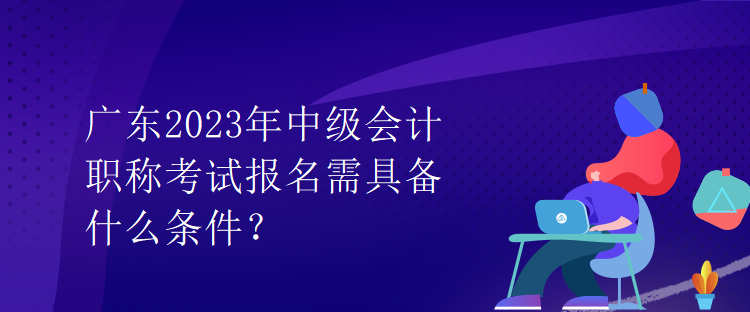 廣東2023年中級會計職稱考試報名需具備什么條件？