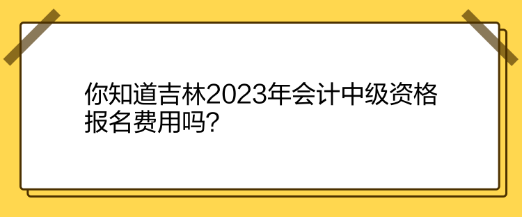 你知道吉林2023年會計中級資格報名費用嗎？