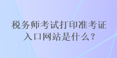 稅務(wù)師考試打印準(zhǔn)考證入口網(wǎng)站是什么？