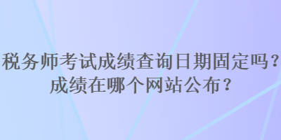 稅務師考試成績查詢日期固定嗎？成績在哪個網(wǎng)站公布？