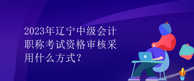 2023年遼寧中級會計(jì)職稱考試資格審核采用什么方式？