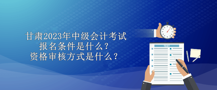 甘肅2023年中級會計考試報名條件是什么？資格審核方式是什么？