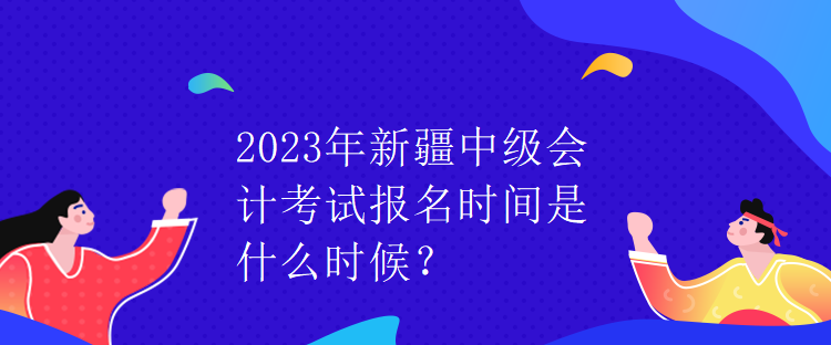 2023年新疆中級會(huì)計(jì)考試報(bào)名時(shí)間是什么時(shí)候？