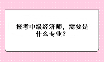 報考中級經(jīng)濟師，需要是什么專業(yè)？