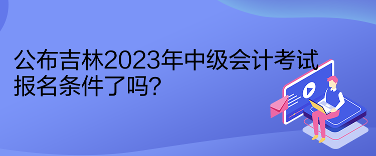 公布吉林2023年中級會計考試報名條件了嗎？