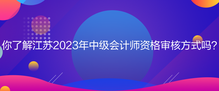 你了解江蘇2023年中級(jí)會(huì)計(jì)師資格審核方式嗎？