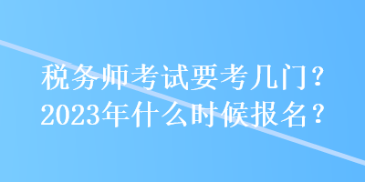 稅務(wù)師考試要考幾門？2023年什么時候報名？