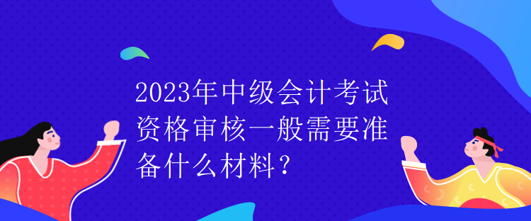 2023年中級(jí)會(huì)計(jì)考試資格審核一般需要準(zhǔn)備什么材料？