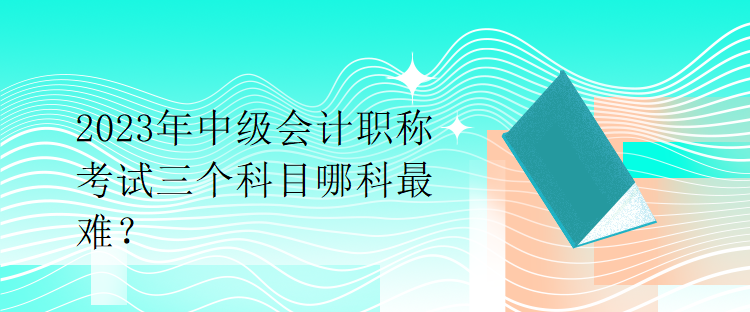 2023年中級會計職稱考試三個科目哪科最難？