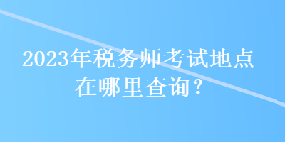 2023年稅務(wù)師考試地點(diǎn)在哪里查詢？