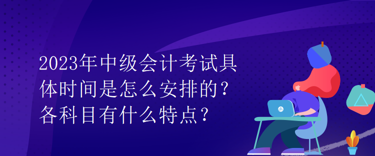 2023年中級會計考試具體時間是怎么安排的？各科目有什么特點？