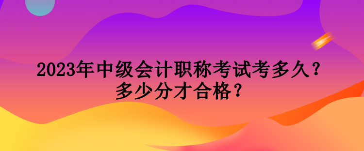 2023年中級會計職稱考試考多久？多少分才合格？