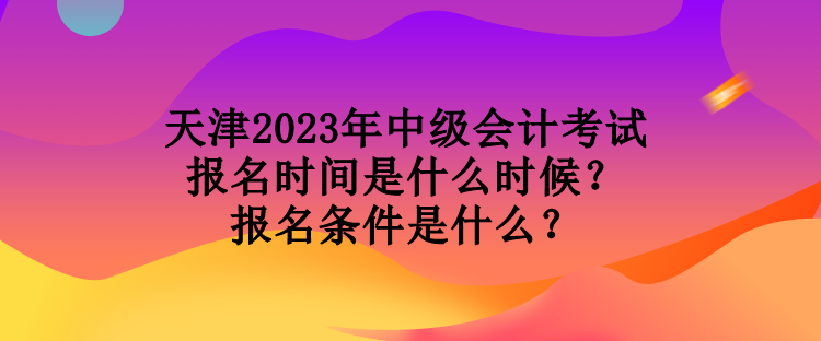 天津2023年中級會計考試報名時間是什么時候？報名條件是什么？