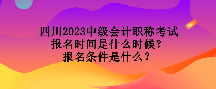 四川2023中級會計職稱考試報名時間是什么時候？報名條件是什么？