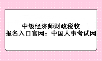 中級經濟師財政稅收報名入口官網：中國人事考試網