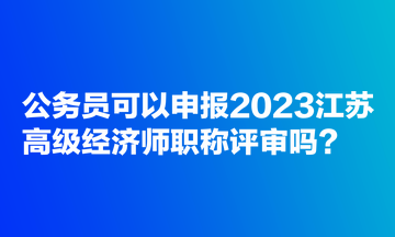 公務(wù)員可以申報(bào)2023江蘇高級(jí)經(jīng)濟(jì)師職稱(chēng)評(píng)審嗎？