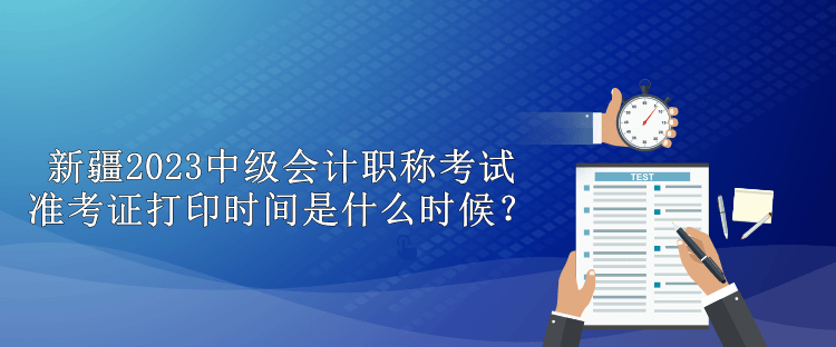 新疆2023中級會計職稱考試準考證打印時間是什么時候？