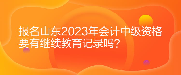 報(bào)名山東2023年會(huì)計(jì)中級(jí)資格要有繼續(xù)教育記錄嗎？