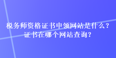 稅務(wù)師資格證書(shū)申領(lǐng)網(wǎng)站是什么？證書(shū)在哪個(gè)網(wǎng)站查詢(xún)？