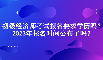 初級經(jīng)濟(jì)師考試報(bào)名要求學(xué)歷嗎？2023年報(bào)名時(shí)間公布了嗎？