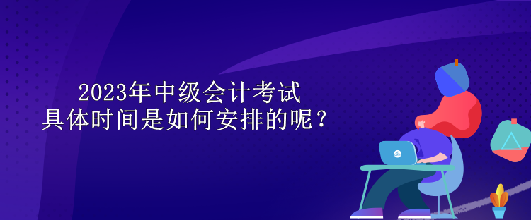 2023年中級(jí)會(huì)計(jì)考試具體時(shí)間是如何安排的呢？