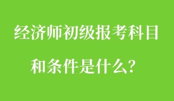 經(jīng)濟師初級報考科目和條件是什么？