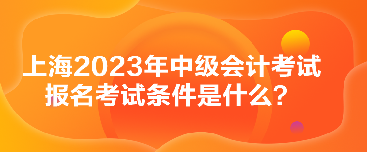 上海2023年中級會計考試報名考試條件是什么？