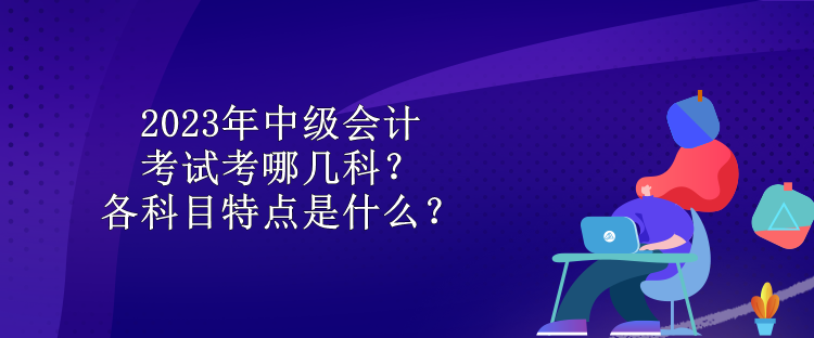 2023年中級會計考試考哪幾科？各科目特點是什么？