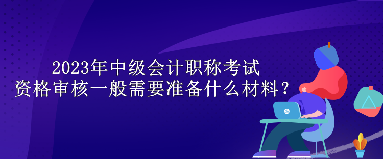 2023年中級(jí)會(huì)計(jì)職稱考試資格審核一般需要準(zhǔn)備什么材料？