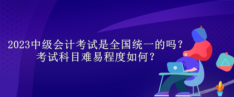 2023中級(jí)會(huì)計(jì)考試是全國統(tǒng)一的嗎？考試科目難易程度如何？