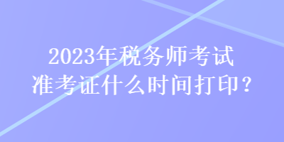 2023年稅務(wù)師考試準(zhǔn)考證什么時(shí)間打印？