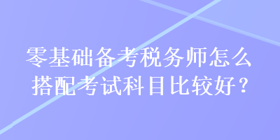 零基礎(chǔ)備考稅務(wù)師怎么搭配考試科目比較好？