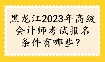 黑龍江2023年高級會計師考試報名條件有哪些？