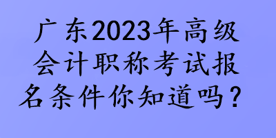 廣東2023年高級會計職稱考試報名條件你知道嗎？